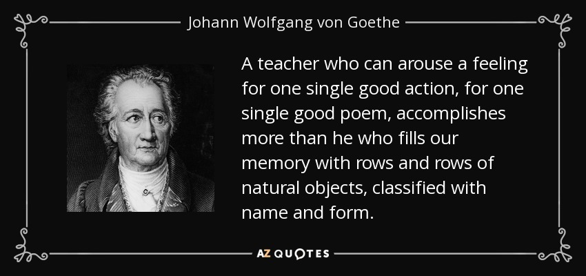 Un maestro que puede despertar un sentimiento por una sola buena acción, por un solo buen poema, logra más que aquel que llena nuestra memoria con filas y filas de objetos naturales, clasificados con nombre y forma. - Johann Wolfgang von Goethe