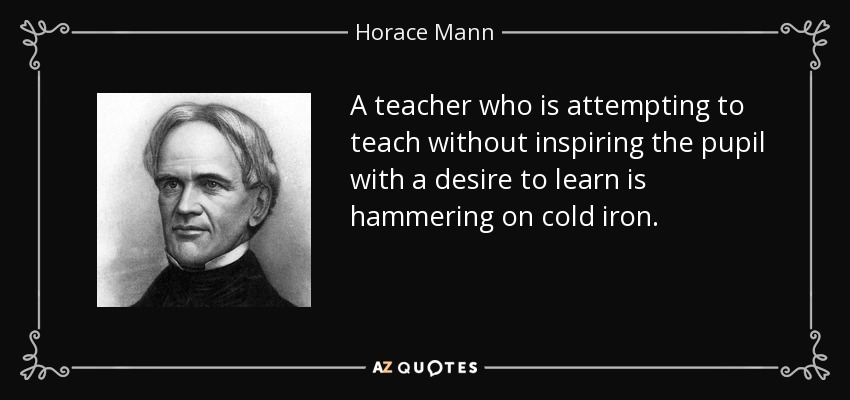 A teacher who is attempting to teach without inspiring the pupil with a desire to learn is hammering on cold iron. - Horace Mann