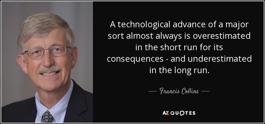 A technological advance of a major sort almost always is overestimated in the short run for its consequences - and underestimated in the long run. - Francis Collins