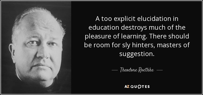 A too explicit elucidation in education destroys much of the pleasure of learning. There should be room for sly hinters, masters of suggestion. - Theodore Roethke