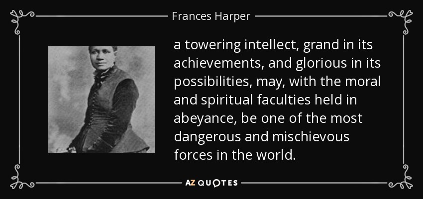 a towering intellect, grand in its achievements, and glorious in its possibilities, may, with the moral and spiritual faculties held in abeyance, be one of the most dangerous and mischievous forces in the world. - Frances Harper