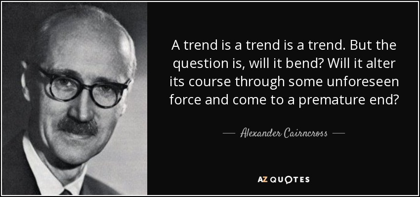 A trend is a trend is a trend. But the question is, will it bend? Will it alter its course through some unforeseen force and come to a premature end? - Alexander Cairncross