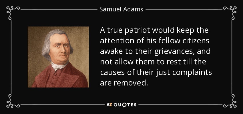 A true patriot would keep the attention of his fellow citizens awake to their grievances, and not allow them to rest till the causes of their just complaints are removed. - Samuel Adams