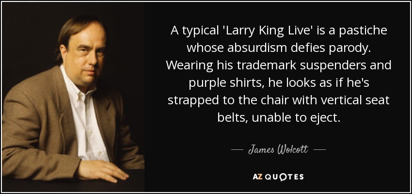A typical 'Larry King Live' is a pastiche whose absurdism defies parody. Wearing his trademark suspenders and purple shirts, he looks as if he's strapped to the chair with vertical seat belts, unable to eject. - James Wolcott