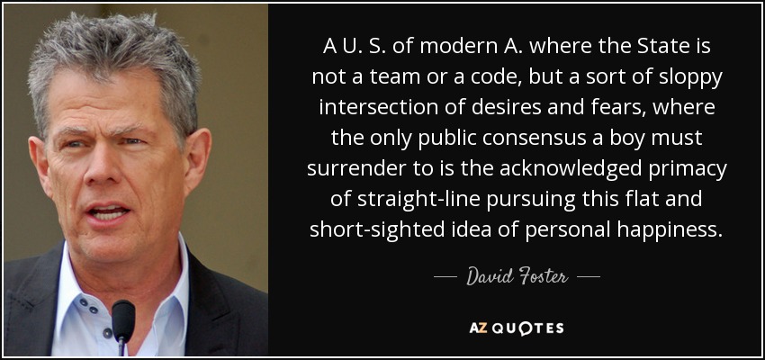 Unos Estados Unidos de A. modernos donde el Estado no es un equipo ni un código, sino una especie de descuidada intersección de deseos y temores, donde el único consenso público al que debe rendirse un muchacho es la reconocida primacía de perseguir en línea recta esa idea plana y miope de la felicidad personal. - David Foster