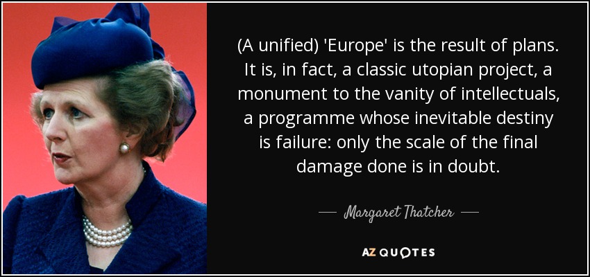 Una "Europa" (unificada) es el resultado de los planes. Es, de hecho, un proyecto utópico clásico, un monumento a la vanidad de los intelectuales, un programa cuyo destino inevitable es el fracaso: sólo está en duda la magnitud del daño final causado. - Margaret Thatcher