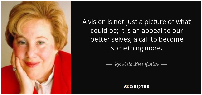 A vision is not just a picture of what could be; it is an appeal to our better selves, a call to become something more. - Rosabeth Moss Kanter