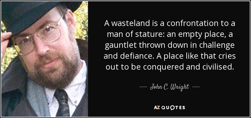 A wasteland is a confrontation to a man of stature: an empty place, a gauntlet thrown down in challenge and defiance. A place like that cries out to be conquered and civilised. - John C. Wright