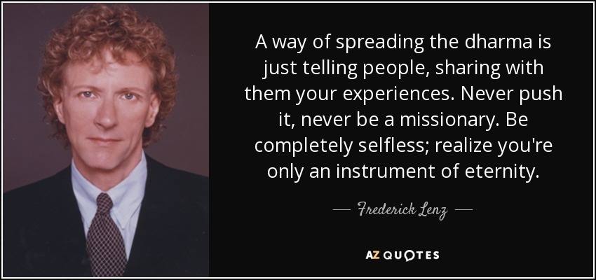 A way of spreading the dharma is just telling people, sharing with them your experiences. Never push it, never be a missionary. Be completely selfless; realize you're only an instrument of eternity. - Frederick Lenz