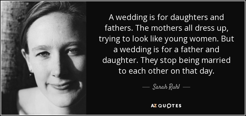 A wedding is for daughters and fathers. The mothers all dress up, trying to look like young women. But a wedding is for a father and daughter. They stop being married to each other on that day. - Sarah Ruhl