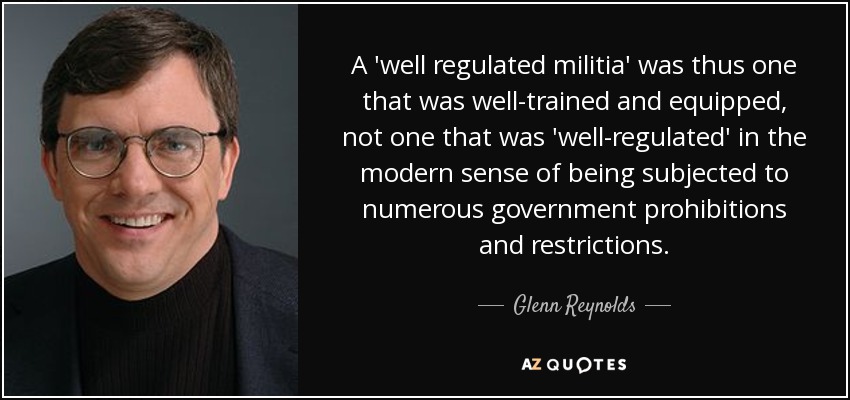 A 'well regulated militia' was thus one that was well-trained and equipped, not one that was 'well-regulated' in the modern sense of being subjected to numerous government prohibitions and restrictions. - Glenn Reynolds