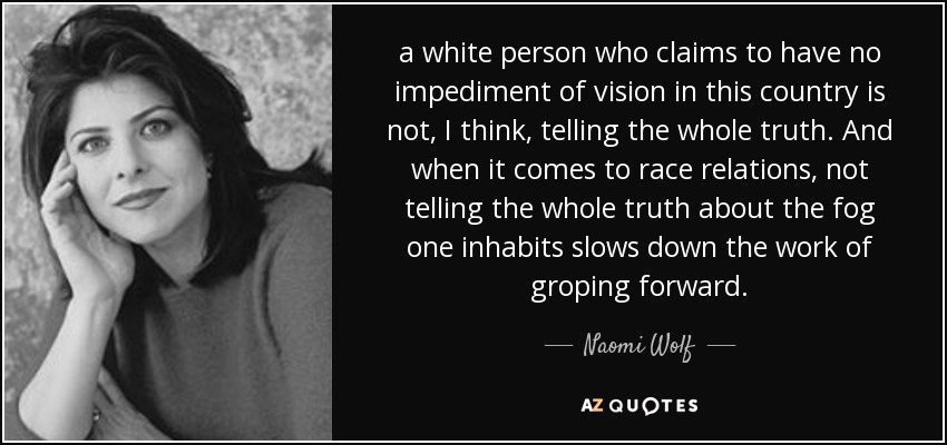 a white person who claims to have no impediment of vision in this country is not, I think, telling the whole truth. And when it comes to race relations, not telling the whole truth about the fog one inhabits slows down the work of groping forward. - Naomi Wolf