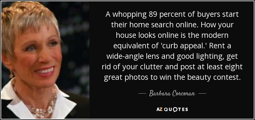 A whopping 89 percent of buyers start their home search online. How your house looks online is the modern equivalent of 'curb appeal.' Rent a wide-angle lens and good lighting, get rid of your clutter and post at least eight great photos to win the beauty contest. - Barbara Corcoran