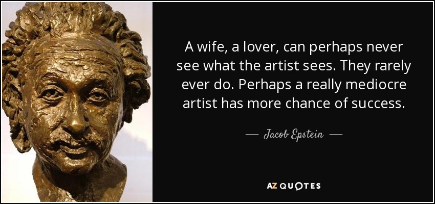 A wife, a lover, can perhaps never see what the artist sees. They rarely ever do. Perhaps a really mediocre artist has more chance of success. - Jacob Epstein