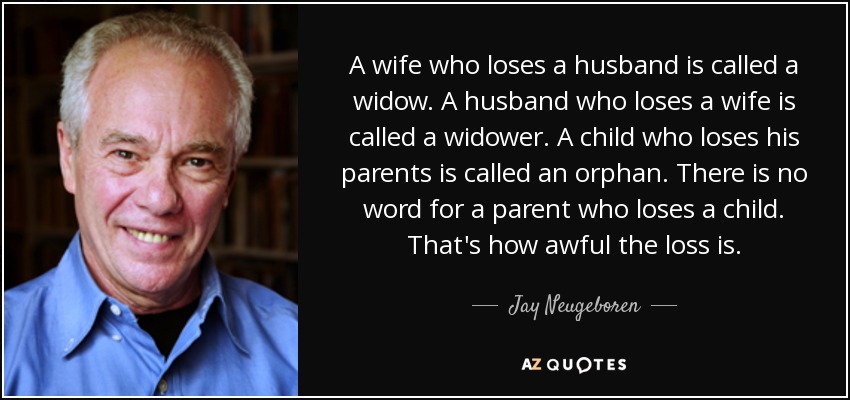 A wife who loses a husband is called a widow. A husband who loses a wife is called a widower. A child who loses his parents is called an orphan. There is no word for a parent who loses a child. That's how awful the loss is. - Jay Neugeboren