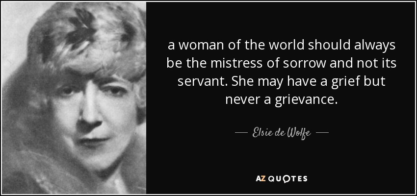 a woman of the world should always be the mistress of sorrow and not its servant. She may have a grief but never a grievance. - Elsie de Wolfe