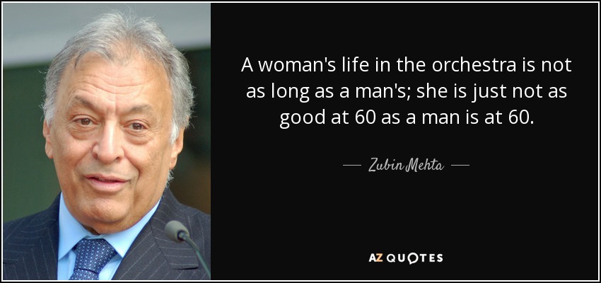 A woman's life in the orchestra is not as long as a man's; she is just not as good at 60 as a man is at 60. - Zubin Mehta