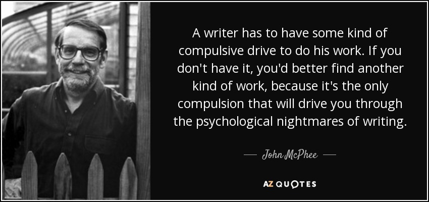 A writer has to have some kind of compulsive drive to do his work. If you don't have it, you'd better find another kind of work, because it's the only compulsion that will drive you through the psychological nightmares of writing. - John McPhee