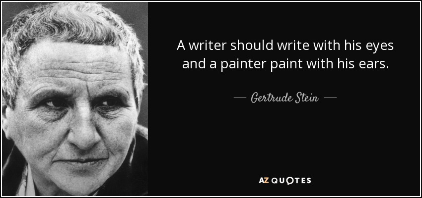 A writer should write with his eyes and a painter paint with his ears. - Gertrude Stein