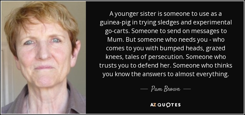 A younger sister is someone to use as a guinea-pig in trying sledges and experimental go-carts. Someone to send on messages to Mum. But someone who needs you - who comes to you with bumped heads, grazed knees, tales of persecution. Someone who trusts you to defend her. Someone who thinks you know the answers to almost everything. - Pam Brown