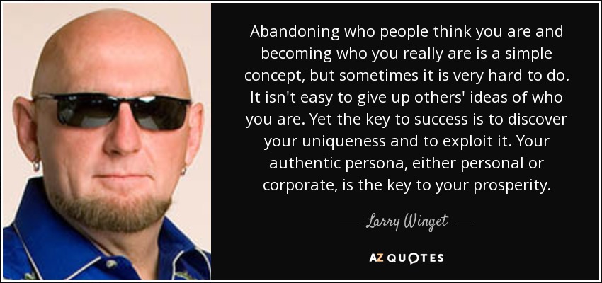 Abandoning who people think you are and becoming who you really are is a simple concept, but sometimes it is very hard to do. It isn't easy to give up others' ideas of who you are. Yet the key to success is to discover your uniqueness and to exploit it. Your authentic persona, either personal or corporate, is the key to your prosperity. - Larry Winget