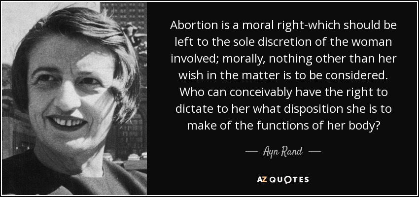 Abortion is a moral right-which should be left to the sole discretion of the woman involved; morally, nothing other than her wish in the matter is to be considered. Who can conceivably have the right to dictate to her what disposition she is to make of the functions of her body? - Ayn Rand