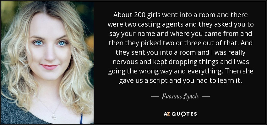 About 200 girls went into a room and there were two casting agents and they asked you to say your name and where you came from and then they picked two or three out of that. And they sent you into a room and I was really nervous and kept dropping things and I was going the wrong way and everything. Then she gave us a script and you had to learn it. - Evanna Lynch