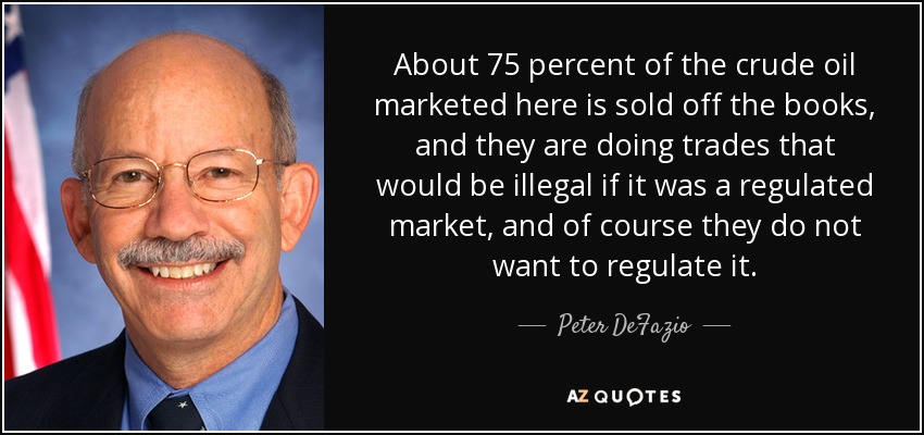 About 75 percent of the crude oil marketed here is sold off the books, and they are doing trades that would be illegal if it was a regulated market, and of course they do not want to regulate it. - Peter DeFazio