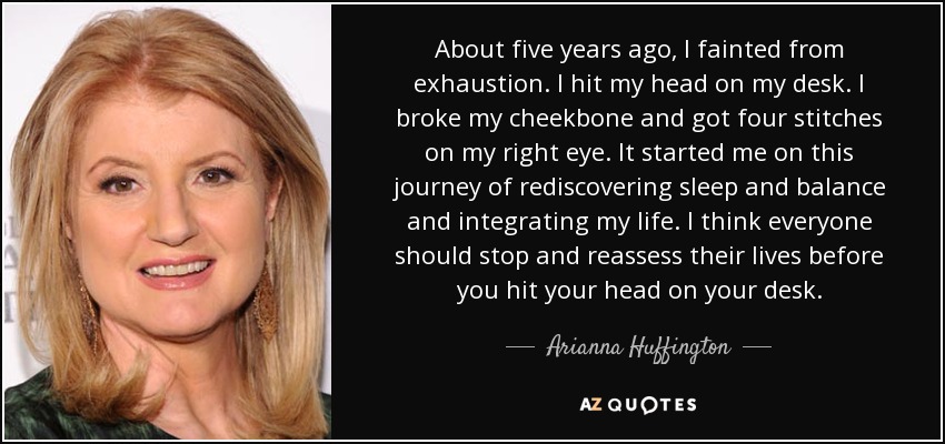 About five years ago, I fainted from exhaustion. I hit my head on my desk. I broke my cheekbone and got four stitches on my right eye. It started me on this journey of rediscovering sleep and balance and integrating my life. I think everyone should stop and reassess their lives before you hit your head on your desk. - Arianna Huffington