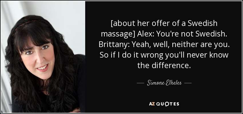 [about her offer of a Swedish massage] Alex: You're not Swedish. Brittany: Yeah, well, neither are you. So if I do it wrong you'll never know the difference. - Simone Elkeles