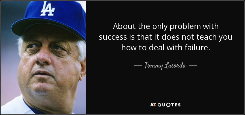 About the only problem with success is that it does not teach you how to deal with failure. - Tommy Lasorda