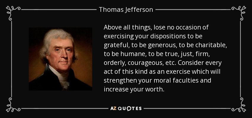 Above all things, lose no occasion of exercising your dispositions to be grateful, to be generous, to be charitable, to be humane, to be true, just, firm, orderly, courageous, etc. Consider every act of this kind as an exercise which will strengthen your moral faculties and increase your worth. - Thomas Jefferson