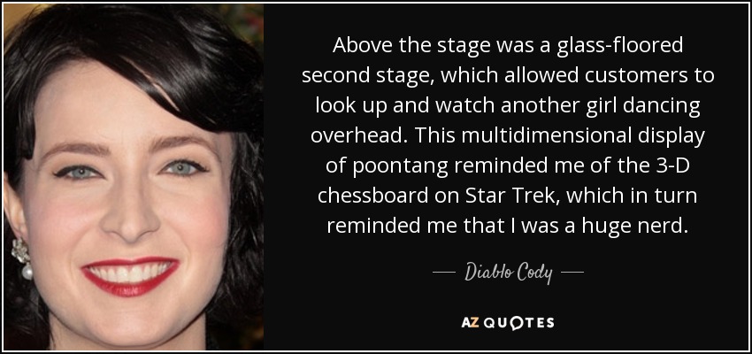 Above the stage was a glass-floored second stage, which allowed customers to look up and watch another girl dancing overhead. This multidimensional display of poontang reminded me of the 3-D chessboard on Star Trek, which in turn reminded me that I was a huge nerd. - Diablo Cody