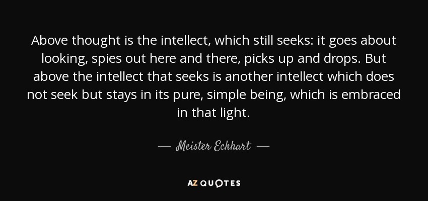 Above thought is the intellect, which still seeks: it goes about looking, spies out here and there, picks up and drops. But above the intellect that seeks is another intellect which does not seek but stays in its pure, simple being, which is embraced in that light. - Meister Eckhart