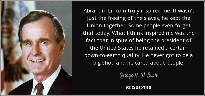 Abraham Lincoln truly inspired me. It wasn’t just the freeing of the slaves, he kept the Union together. Some people even forget that today. What I think inspired me was the fact that in spite of being the president of the United States he retained a certain down-to-earth quality. He never got to be a big shot, and he cared about people. - George H. W. Bush