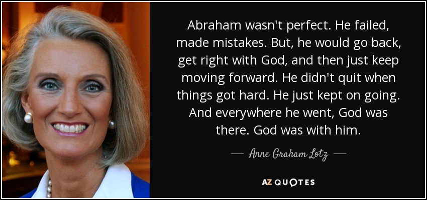 Abraham wasn't perfect. He failed, made mistakes. But, he would go back, get right with God, and then just keep moving forward. He didn't quit when things got hard. He just kept on going. And everywhere he went, God was there. God was with him. - Anne Graham Lotz