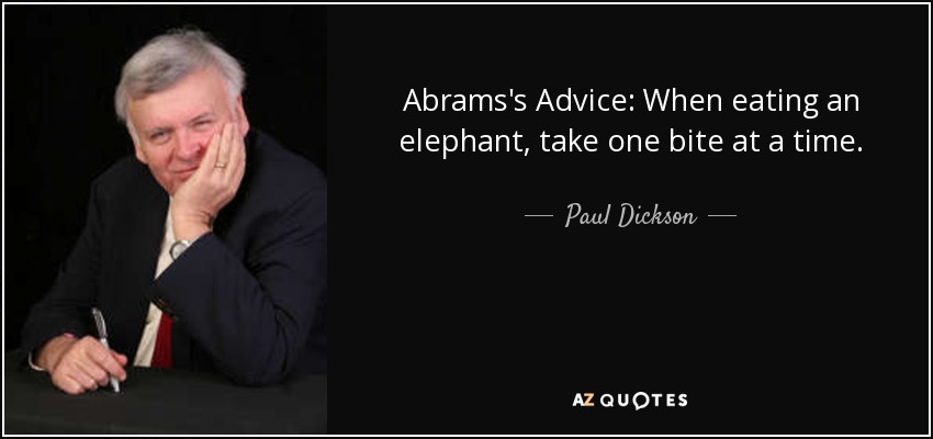 Abrams's Advice: When eating an elephant, take one bite at a time. - Paul Dickson