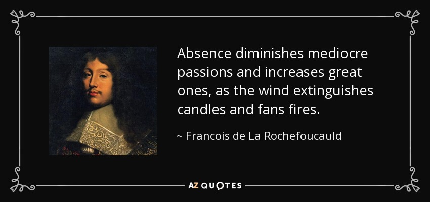 La ausencia disminuye las pasiones mediocres y aumenta las grandes, como el viento apaga las velas y aviva los fuegos. - François de La Rochefoucauld