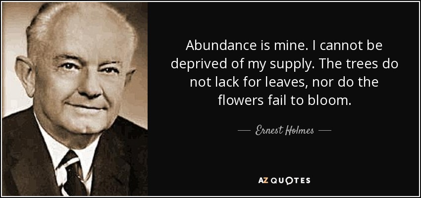 Abundance is mine. I cannot be deprived of my supply. The trees do not lack for leaves, nor do the flowers fail to bloom. - Ernest Holmes