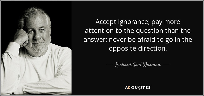 Accept ignorance; pay more attention to the question than the answer; never be afraid to go in the opposite direction. - Richard Saul Wurman