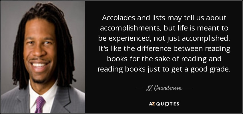 Accolades and lists may tell us about accomplishments, but life is meant to be experienced, not just accomplished. It's like the difference between reading books for the sake of reading and reading books just to get a good grade. - LZ Granderson