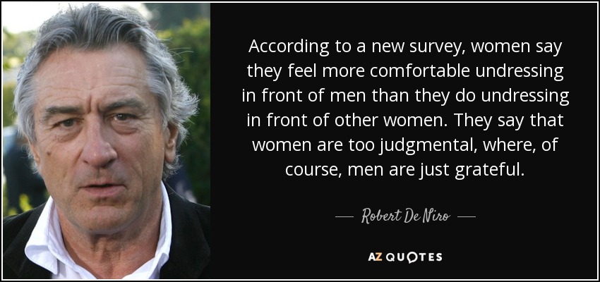 According to a new survey, women say they feel more comfortable undressing in front of men than they do undressing in front of other women. They say that women are too judgmental, where, of course, men are just grateful. - Robert De Niro