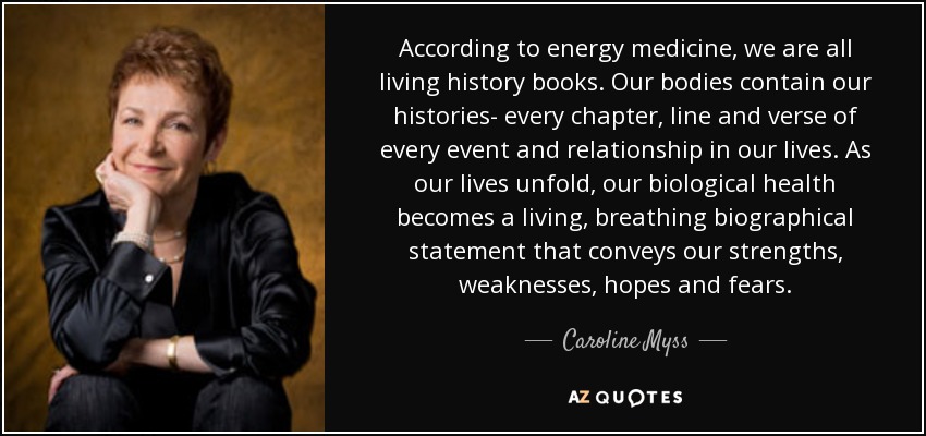 According to energy medicine, we are all living history books. Our bodies contain our histories- every chapter, line and verse of every event and relationship in our lives. As our lives unfold, our biological health becomes a living, breathing biographical statement that conveys our strengths, weaknesses, hopes and fears. - Caroline Myss