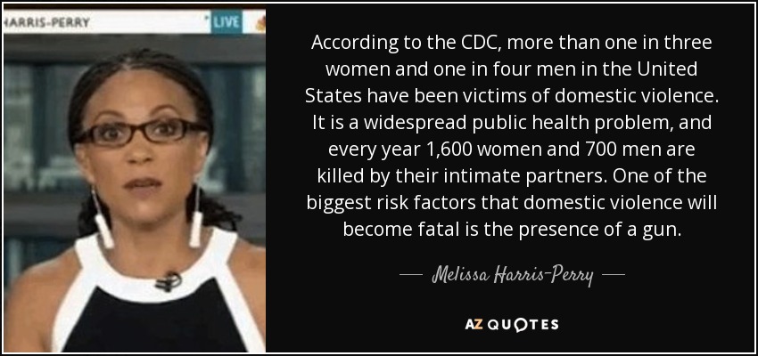 According to the CDC, more than one in three women and one in four men in the United States have been victims of domestic violence. It is a widespread public health problem, and every year 1,600 women and 700 men are killed by their intimate partners. One of the biggest risk factors that domestic violence will become fatal is the presence of a gun. - Melissa Harris-Perry