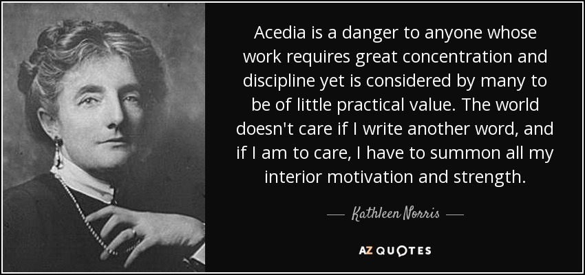 Acedia is a danger to anyone whose work requires great concentration and discipline yet is considered by many to be of little practical value. The world doesn't care if I write another word, and if I am to care, I have to summon all my interior motivation and strength. - Kathleen Norris