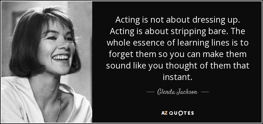 Acting is not about dressing up. Acting is about stripping bare. The whole essence of learning lines is to forget them so you can make them sound like you thought of them that instant. - Glenda Jackson