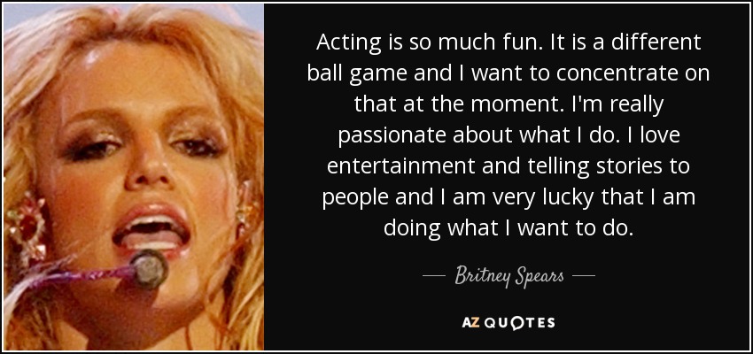 Acting is so much fun. It is a different ball game and I want to concentrate on that at the moment. I'm really passionate about what I do. I love entertainment and telling stories to people and I am very lucky that I am doing what I want to do. - Britney Spears