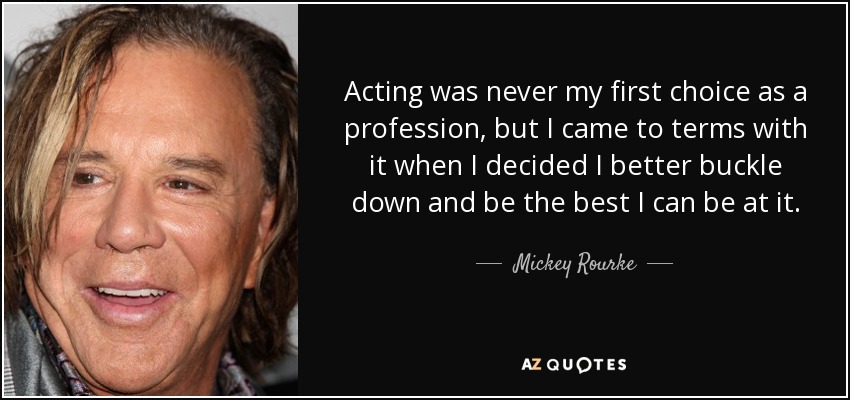 Acting was never my first choice as a profession, but I came to terms with it when I decided I better buckle down and be the best I can be at it. - Mickey Rourke