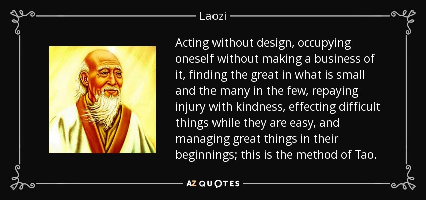 Acting without design, occupying oneself without making a business of it, finding the great in what is small and the many in the few, repaying injury with kindness, effecting difficult things while they are easy, and managing great things in their beginnings; this is the method of Tao. - Laozi