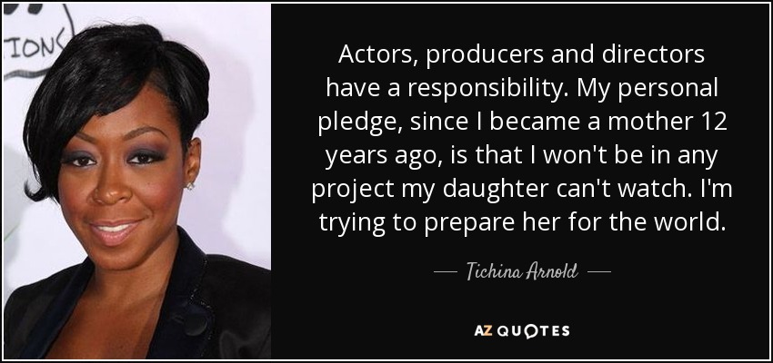 Actors, producers and directors have a responsibility. My personal pledge, since I became a mother 12 years ago, is that I won't be in any project my daughter can't watch. I'm trying to prepare her for the world. - Tichina Arnold